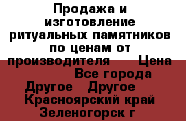 Продажа и изготовление ритуальных памятников по ценам от производителя!!! › Цена ­ 5 000 - Все города Другое » Другое   . Красноярский край,Зеленогорск г.